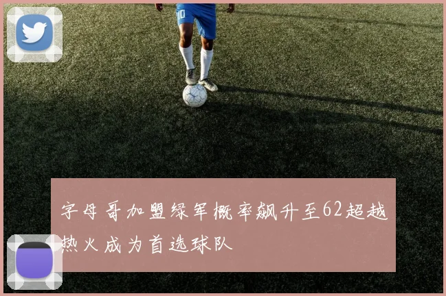 字母哥加盟绿军概率飙升至62超越热火成为首选球队